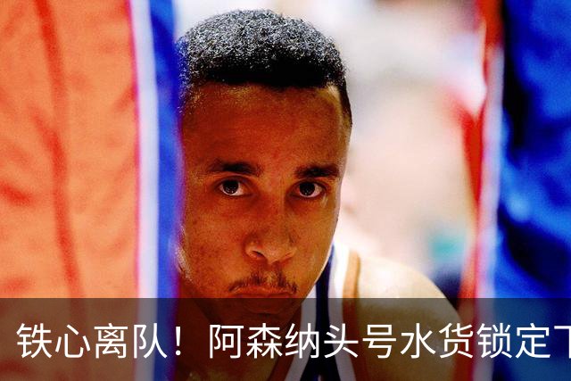 铁心离队！阿森纳头号水货锁定下家，两队已交换转会报价